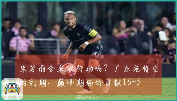 朱芳雨会采取行动吗?广东老将合约到期,巅峰期场均贡献16+5