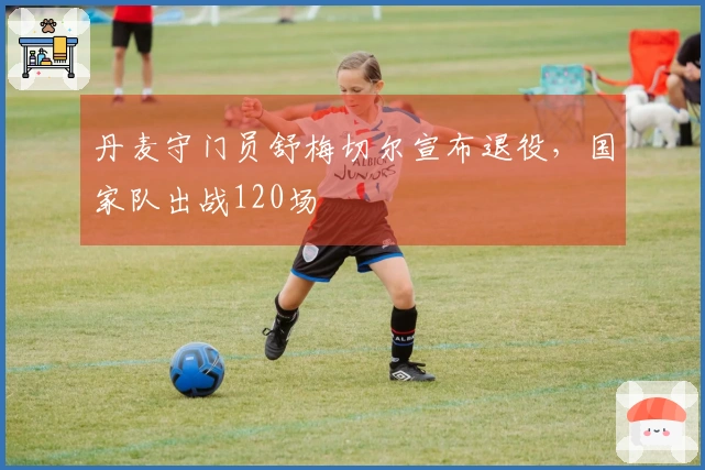 丹麦守门员舒梅切尔宣布退役,国家队出战120场