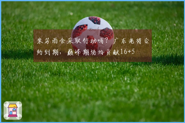朱芳雨会采取行动吗？广东老将合约到期，巅峰期场均贡献16+5
